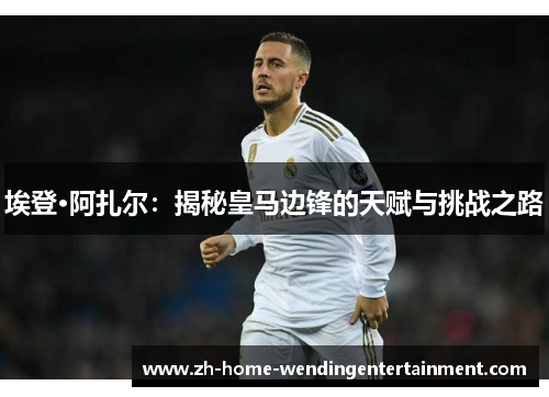埃登·阿扎尔：揭秘皇马边锋的天赋与挑战之路
