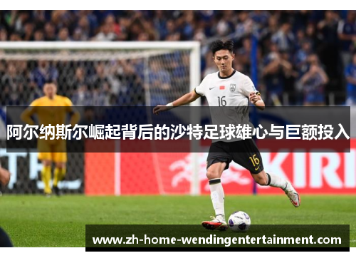 阿尔纳斯尔崛起背后的沙特足球雄心与巨额投入