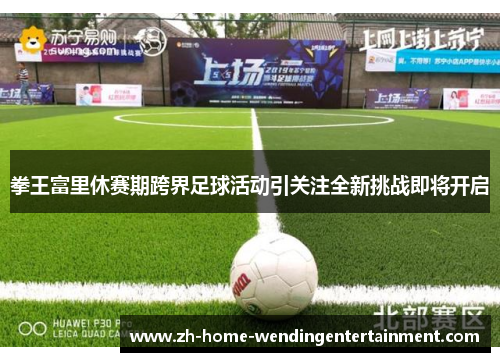 拳王富里休赛期跨界足球活动引关注全新挑战即将开启